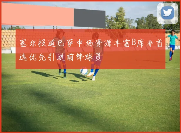 塞尔报道巴萨中场资源丰富B席非首选优先引进前锋球员