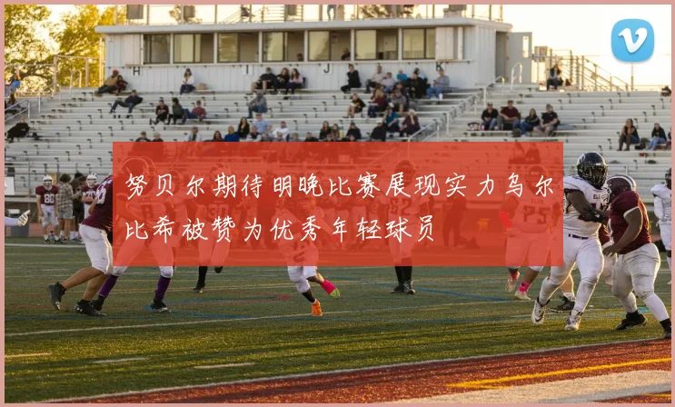 努贝尔期待明晚比赛展现实力乌尔比希被赞为优秀年轻球员