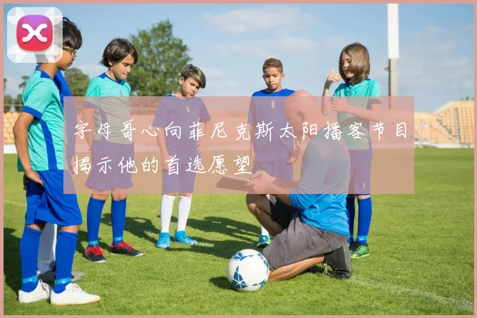 字母哥心向菲尼克斯太阳播客节目揭示他的首选愿望