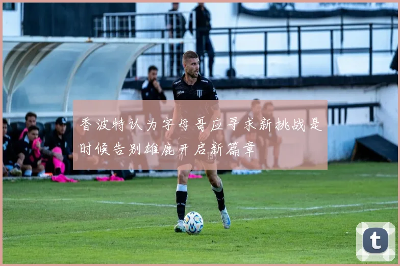 香波特认为字母哥应寻求新挑战是时候告别雄鹿开启新篇章