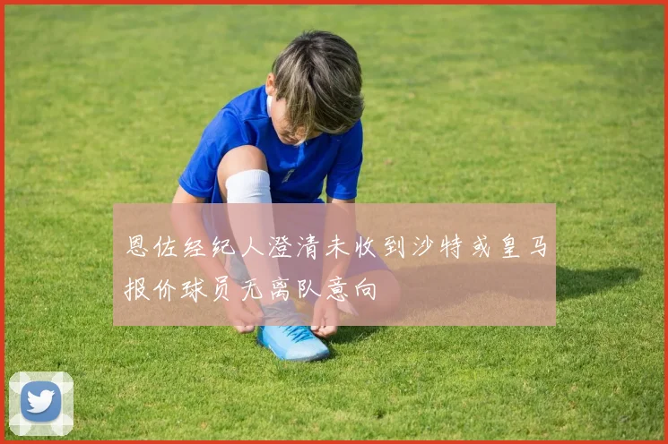 恩佐经纪人澄清未收到沙特或皇马报价球员无离队意向