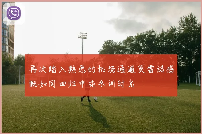 再次踏入熟悉的机场通道莫雷诺感慨如同回归申花冬训时光