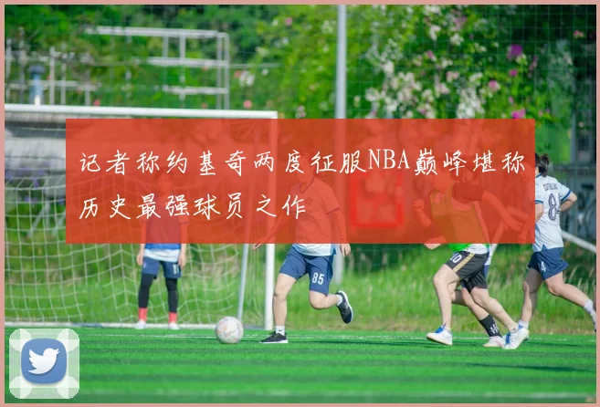 记者称约基奇两度征服NBA巅峰堪称历史最强球员之作