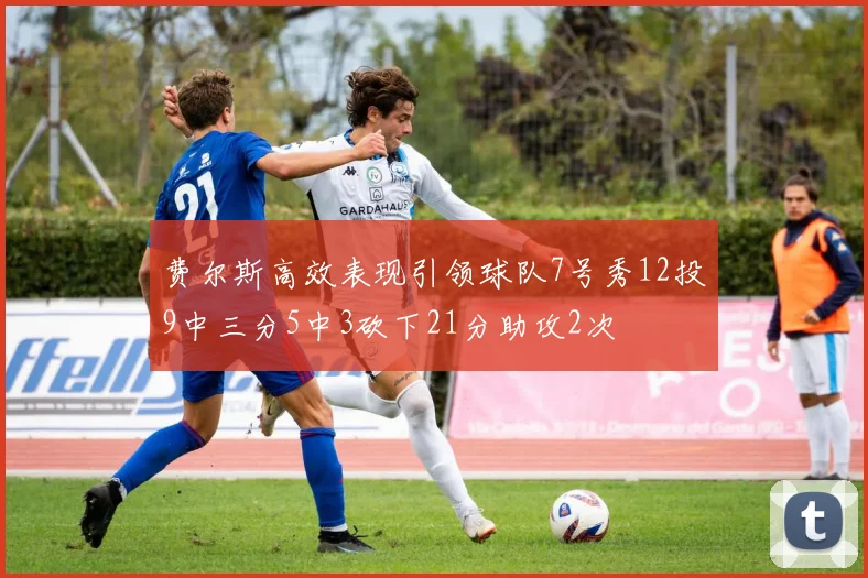 费尔斯高效表现引领球队7号秀12投9中三分5中3砍下21分助攻2次