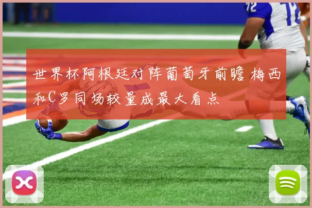 世界杯阿根廷对阵葡萄牙前瞻 梅西和C罗同场较量成最大看点