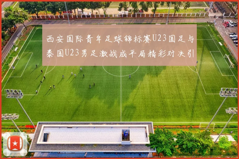 西安国际青年足球锦标赛U23国足与泰国U23男足激战成平局精彩对决引人关注
